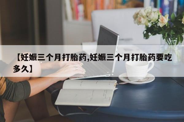 网上卖打胎药微信的联系方式【妊娠三个月打胎药,妊娠三个月打胎药要吃多久】