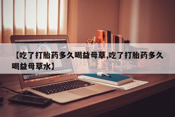 网上卖打胎药微信的联系方式【吃了打胎药多久喝益母草,吃了打胎药多久喝益母草水】