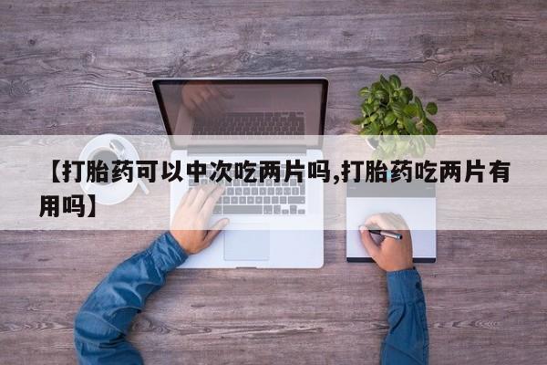 网上卖打胎药微信的联系方式【打胎药可以中次吃两片吗,打胎药吃两片有用吗】