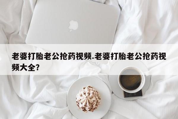网上卖打胎药微信的联系方式老婆打胎老公抢药视频.老婆打胎老公抢药视频大全？