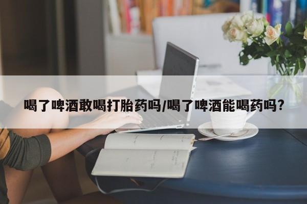 网上卖打胎药微信的联系方式喝了啤酒敢喝打胎药吗/喝了啤酒能喝药吗?