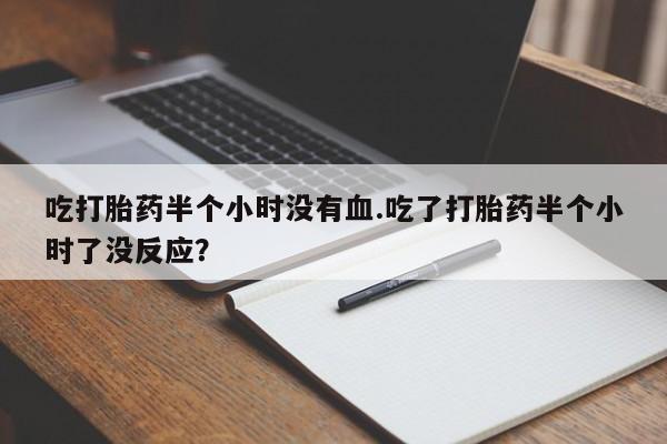 网上卖打胎药微信的联系方式吃打胎药半个小时没有血.吃了打胎药半个小时了没反应？