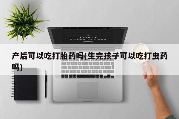 网上卖打胎药微信的联系方式产后可以吃打胎药吗(生完孩子可以吃打虫药吗)