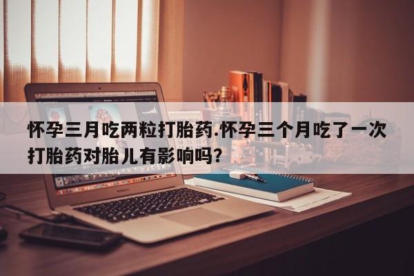 网上卖打胎药微信的联系方式怀孕三月吃两粒打胎药.怀孕三个月吃了一次打胎药对胎儿有影响吗？