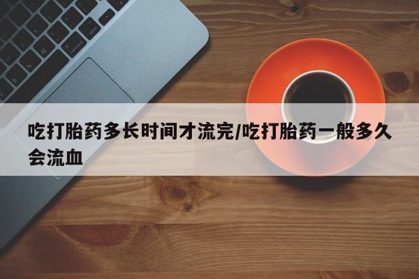 网上卖打胎药微信的联系方式吃打胎药多长时间才流完/吃打胎药一般多久会流血