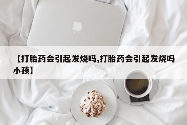 网上卖打胎药微信的联系方式【打胎药会引起发烧吗,打胎药会引起发烧吗小孩】