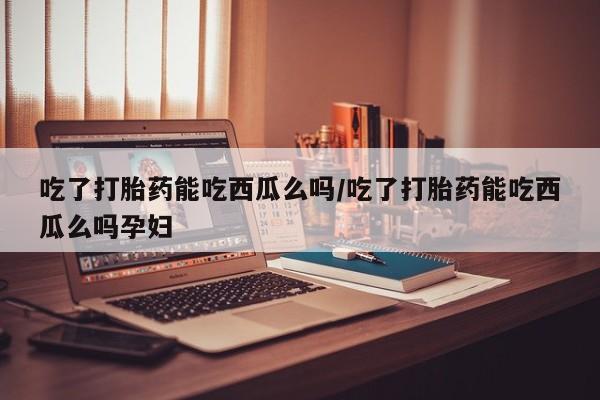 网上卖打胎药微信的联系方式吃了打胎药能吃西瓜么吗/吃了打胎药能吃西瓜么吗孕妇