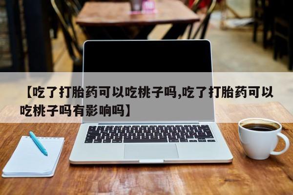 网上卖打胎药微信的联系方式【吃了打胎药可以吃桃子吗,吃了打胎药可以吃桃子吗有影响吗】