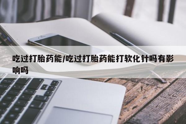 网上卖打胎药微信的联系方式吃过打胎药能/吃过打胎药能打软化针吗有影响吗