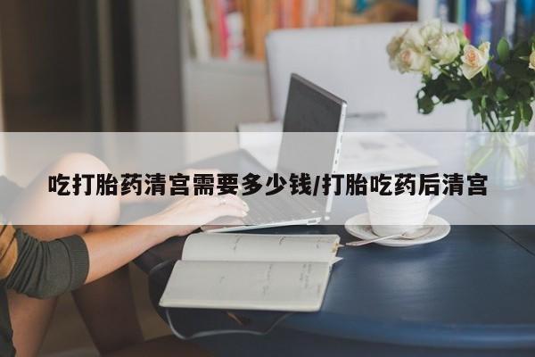 网上卖打胎药微信的联系方式吃打胎药清宫需要多少钱/打胎吃药后清宫