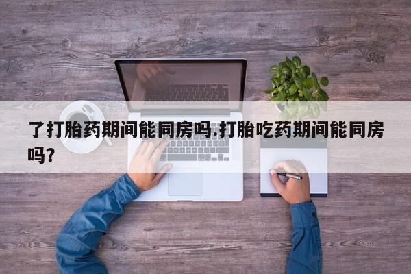 网上卖打胎药微信的联系方式了打胎药期间能同房吗.打胎吃药期间能同房吗？