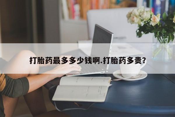 网上卖打胎药微信的联系方式打胎药最多多少钱啊.打胎药多贵？