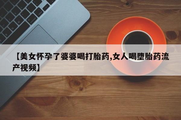 网上卖打胎药微信的联系方式【美女怀孕了婆婆喝打胎药,女人喝堕胎药流产视频】