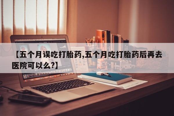 网上卖打胎药微信的联系方式【五个月误吃打胎药,五个月吃打胎药后再去医院可以么?】