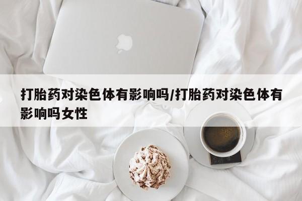网上卖打胎药微信的联系方式打胎药对染色体有影响吗/打胎药对染色体有影响吗女性