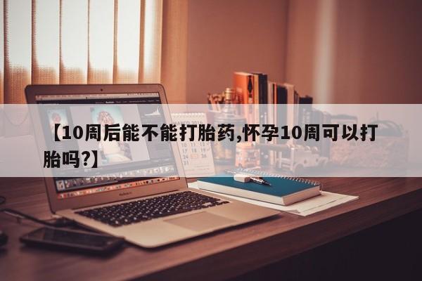 网上卖打胎药微信的联系方式【10周后能不能打胎药,怀孕10周可以打胎吗?】