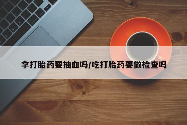 网上卖打胎药微信的联系方式拿打胎药要抽血吗/吃打胎药要做检查吗