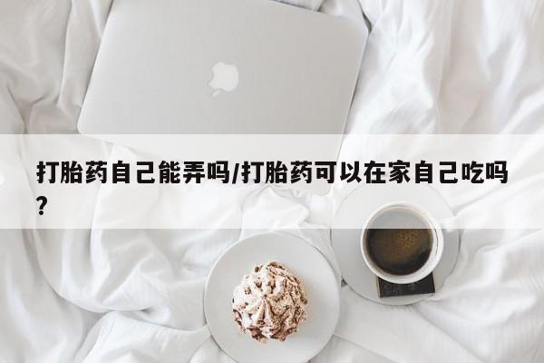 网上卖打胎药微信的联系方式打胎药自己能弄吗/打胎药可以在家自己吃吗?