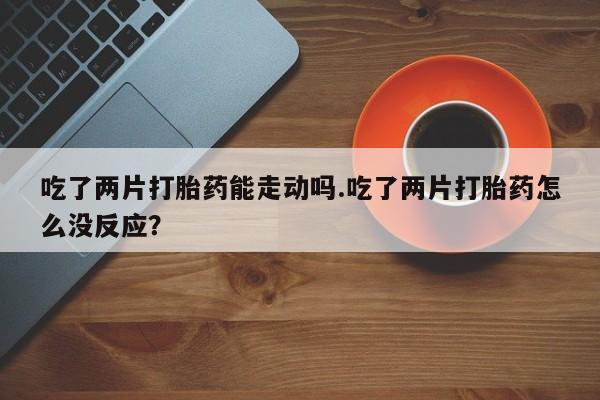 网上卖打胎药微信的联系方式吃了两片打胎药能走动吗.吃了两片打胎药怎么没反应？