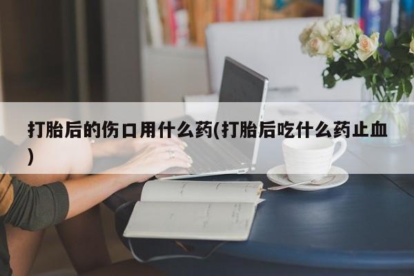 网上卖打胎药微信的联系方式打胎后的伤口用什么药(打胎后吃什么药止血)