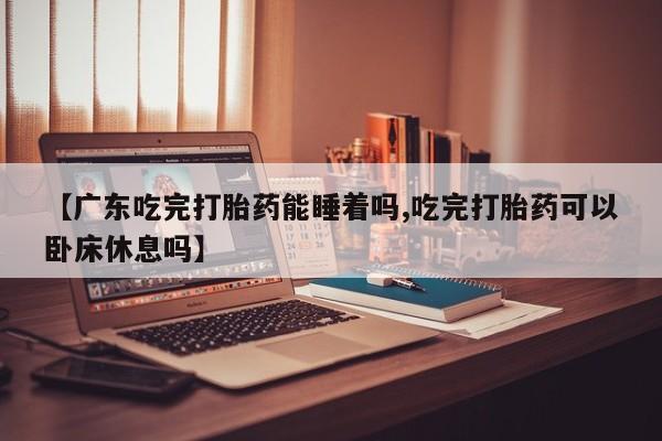 网上卖打胎药微信的联系方式【广东吃完打胎药能睡着吗,吃完打胎药可以卧床休息吗】