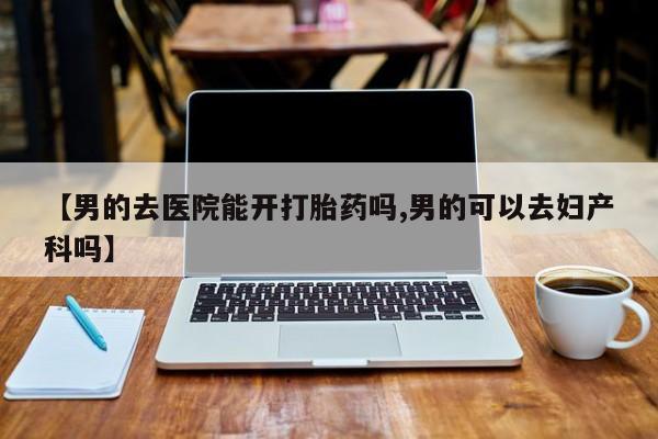网上卖打胎药微信的联系方式【男的去医院能开打胎药吗,男的可以去妇产科吗】