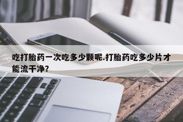网上卖打胎药微信的联系方式吃打胎药一次吃多少颗呢.打胎药吃多少片才能流干净？