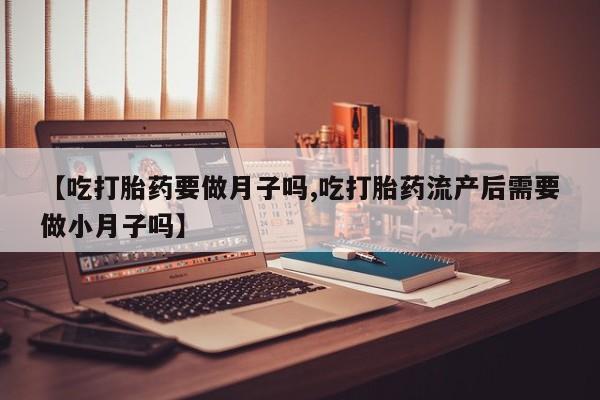网上卖打胎药微信的联系方式【吃打胎药要做月子吗,吃打胎药流产后需要做小月子吗】