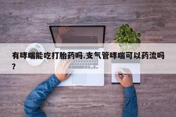 网上卖打胎药微信的联系方式有哮喘能吃打胎药吗.支气管哮喘可以药流吗？