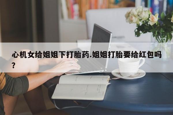 网上卖打胎药微信的联系方式心机女给姐姐下打胎药.姐姐打胎要给红包吗？