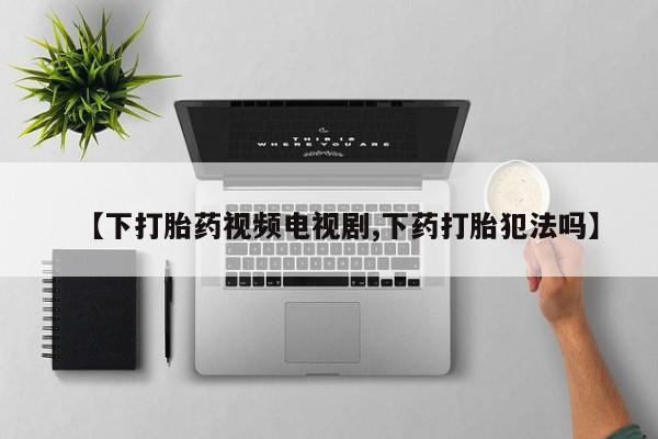 网上卖打胎药微信的联系方式【下打胎药视频电视剧,下药打胎犯法吗】