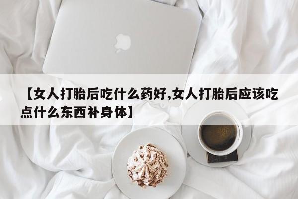 网上卖打胎药微信的联系方式【女人打胎后吃什么药好,女人打胎后应该吃点什么东西补身体】
