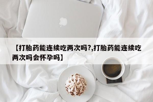 网上卖打胎药微信的联系方式【打胎药能连续吃两次吗?,打胎药能连续吃两次吗会怀孕吗】