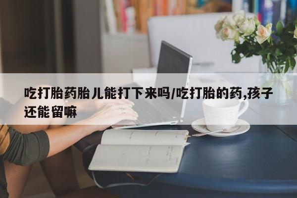 网上卖打胎药微信的联系方式吃打胎药胎儿能打下来吗/吃打胎的药,孩子还能留嘛