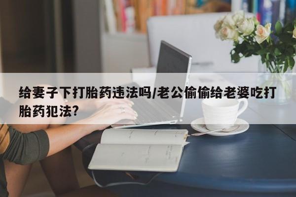 网上卖打胎药微信的联系方式给妻子下打胎药违法吗/老公偷偷给老婆吃打胎药犯法?