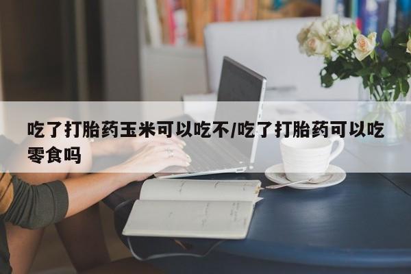 网上卖打胎药微信的联系方式吃了打胎药玉米可以吃不/吃了打胎药可以吃零食吗