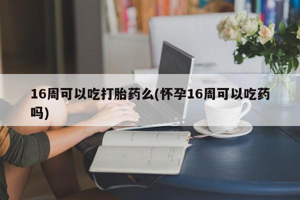 网上卖打胎药微信的联系方式16周可以吃打胎药么(怀孕16周可以吃药吗)