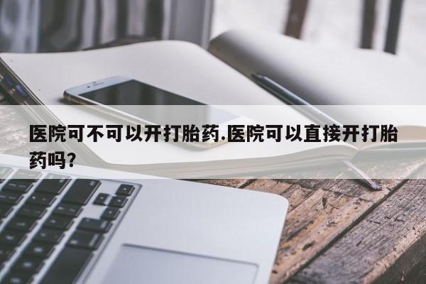 网上卖打胎药微信的联系方式医院可不可以开打胎药.医院可以直接开打胎药吗?