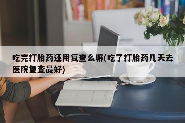 网上卖打胎药微信的联系方式吃完打胎药还用复查么嘛(吃了打胎药几天去医院复查最好)