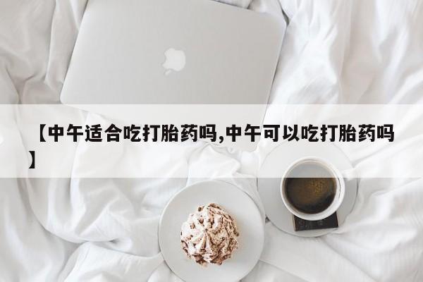 网上卖打胎药微信的联系方式【中午适合吃打胎药吗,中午可以吃打胎药吗】
